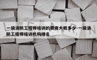 一级消防工程师培训的费用大概多少-一级消防工程师培训机构排名