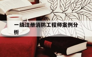 一级注册消防工程师案例分析-一级注册消防工程师案例分析有多少道题