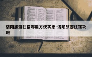 洛阳旅游住宿哪里方便实惠-洛阳旅游住宿攻略