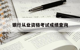 银行从业资格考试成绩查询-银行从业资格考试成绩查询什么时候