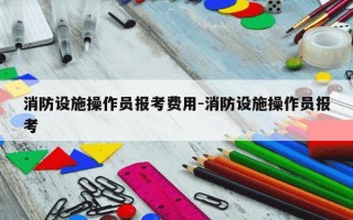 消防设施操作员报考费用-消防设施操作员报考