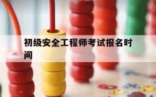 初级安全工程师考试报名时间-初级安全工程师证报名时间