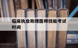 临床执业助理医师技能考试时间-临床执业助理医师技能考试什么时候出成绩