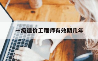 一级造价工程师有效期几年-一级造价工程师多少年