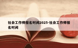 社会工作师报名时间2025-社会工作师报名时间