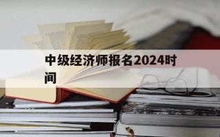 中级经济师报名2024时间-中级经济师202年报名和考试时间