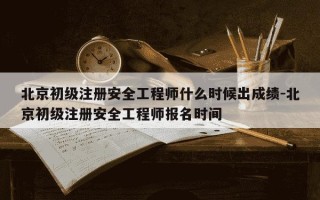 北京初级注册安全工程师什么时候出成绩-北京初级注册安全工程师报名时间