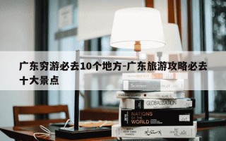 广东穷游必去10个地方-广东旅游攻略必去十大景点