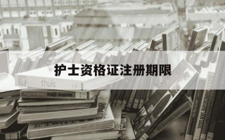 护士资格证注册期限-护士资格证注册时间多久过期