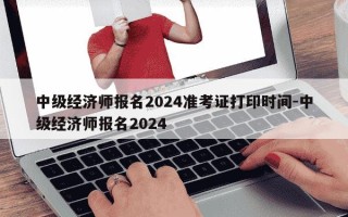 中级经济师报名2024准考证打印时间-中级经济师报名2024