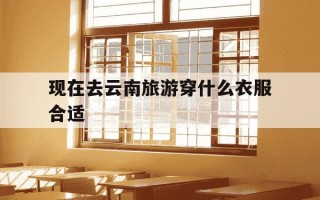 现在去云南旅游穿什么衣服合适-去云南旅游穿什么衣服合适