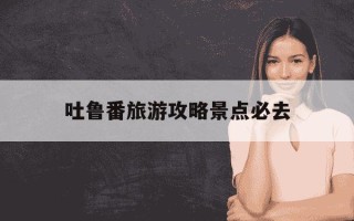 吐鲁番旅游攻略景点必去-吐鲁番旅游攻略景点必去,吐鲁番里面有什么