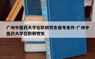 广州中医药大学在职研究生报考条件-广州中医药大学在职研究生