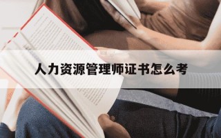 人力资源管理师证书怎么考-人力资源管理师证书怎么考初级几年内有效