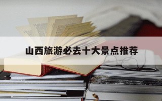 山西旅游必去十大景点推荐-山西省旅游必去十大景点推荐