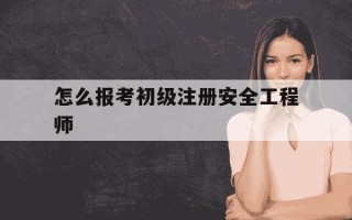 怎么报考初级注册安全工程师-怎么报考初级注册安全工程师证