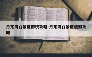 丹东河口景区游玩攻略-丹东河口景区旅游攻略