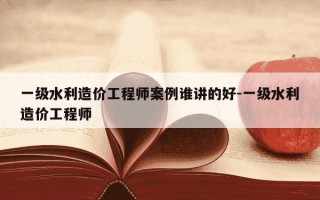 一级水利造价工程师案例谁讲的好-一级水利造价工程师
