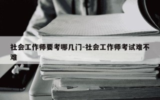 社会工作师要考哪几门-社会工作师考试难不难