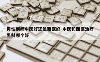 男性疾病中医好还是西医好-中医和西医治疗男科哪个好