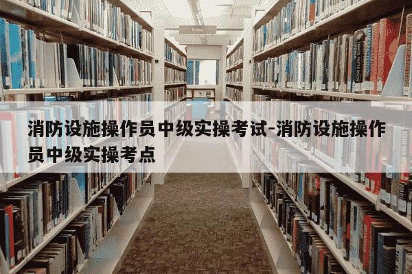 消防设施操作员中级实操考试-消防设施操作员中级实操考点-第1张图片-学习推荐网 消防设施操作员中级实操考试-消防设施操作员中级实操考点-第1张图片-学习推荐网