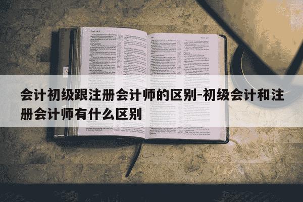 会计初级跟注册会计师的区别-初级会计和注册会计师有什么区别-第1张图片-学习推荐网 会计初级跟注册会计师的区别-初级会计和注册会计师有什么区别-第1张图片-学习推荐网