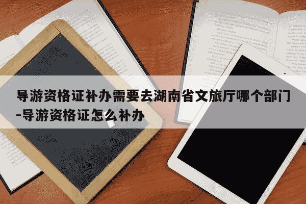 导游资格证补办需要去湖南省文旅厅哪个部门-导游资格证怎么补办-第1张图片-学习推荐网 导游资格证补办需要去湖南省文旅厅哪个部门-导游资格证怎么补办-第1张图片-学习推荐网