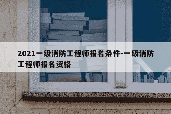 2021一级消防工程师报名条件-一级消防工程师报名资格-第1张图片-学习推荐网