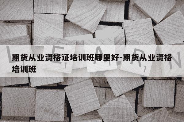 期货从业资格证培训班哪里好-期货从业资格培训班-第1张图片-学习推荐网