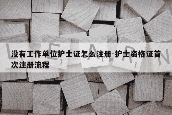 没有工作单位护士证怎么注册-护士资格证首次注册流程-第1张图片-学习推荐网