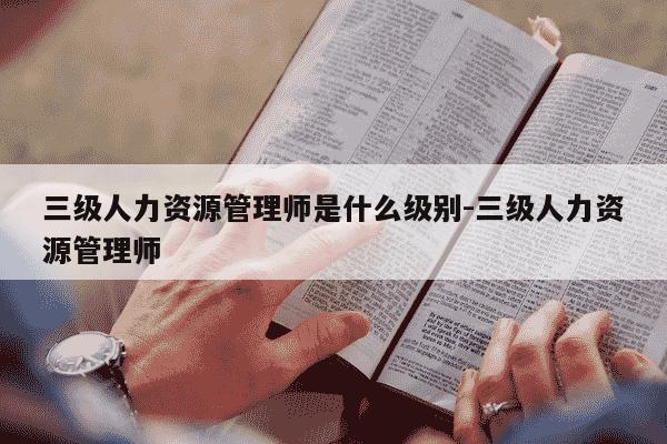 三级人力资源管理师是什么级别-三级人力资源管理师-第1张图片-学习推荐网