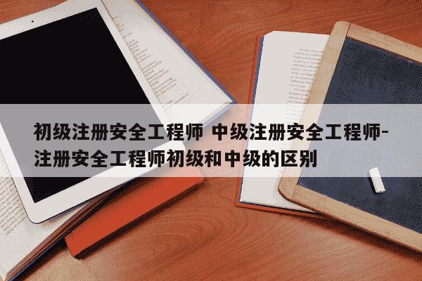 初级注册安全工程师 中级注册安全工程师-注册安全工程师初级和中级的区别-第1张图片-学习推荐网 初级注册安全工程师 中级注册安全工程师-注册安全工程师初级和中级的区别-第1张图片-学习推荐网