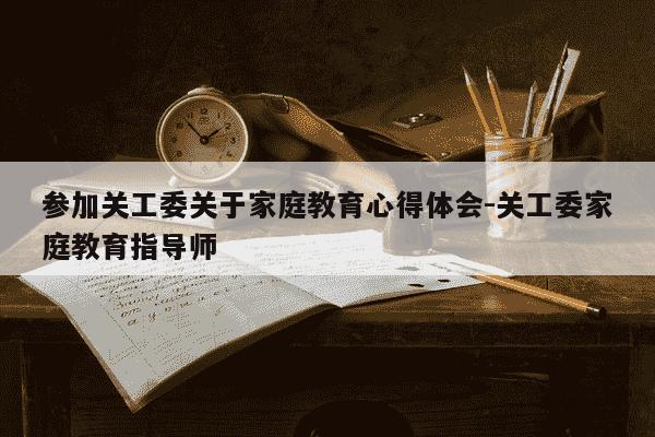 参加关工委关于家庭教育心得体会-关工委家庭教育指导师-第1张图片-学习推荐网