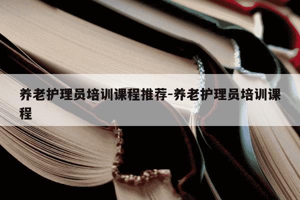 养老护理员培训课程推荐-养老护理员培训课程-第1张图片-学习推荐网