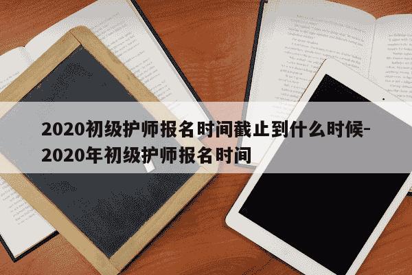 2020初级护师报名时间截止到什么时候-2020年初级护师报名时间-第1张图片-学习推荐网