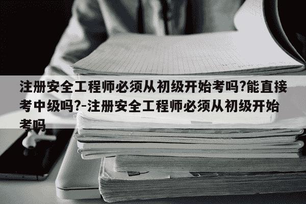 注册安全工程师必须从初级开始考吗?能直接考中级吗?-注册安全工程师必须从初级开始考吗-第1张图片-学习推荐网 注册安全工程师必须从初级开始考吗?能直接考中级吗?-注册安全工程师必须从初级开始考吗-第1张图片-学习推荐网