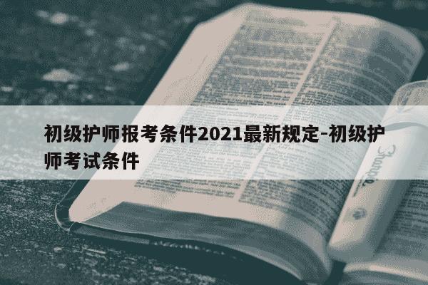 初级护师报考条件2021最新规定-初级护师考试条件-第1张图片-学习推荐网