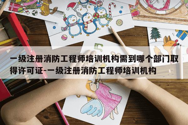 一级注册消防工程师培训机构需到哪个部门取得许可证-一级注册消防工程师培训机构-第1张图片-学习推荐网