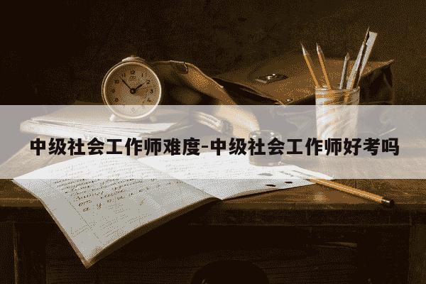 中级社会工作师难度-中级社会工作师好考吗-第1张图片-学习推荐网