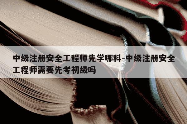 中级注册安全工程师先学哪科-中级注册安全工程师需要先考初级吗-第1张图片-学习推荐网 中级注册安全工程师先学哪科-中级注册安全工程师需要先考初级吗-第1张图片-学习推荐网