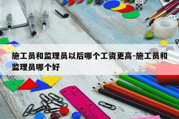 施工员和监理员以后哪个工资更高-施工员和监理员哪个好-第1张图片-学习推荐网