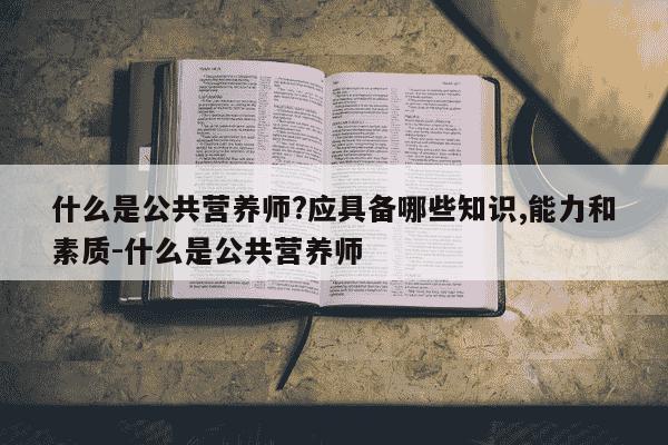 什么是公共营养师?应具备哪些知识,能力和素质-什么是公共营养师-第1张图片-学习推荐网