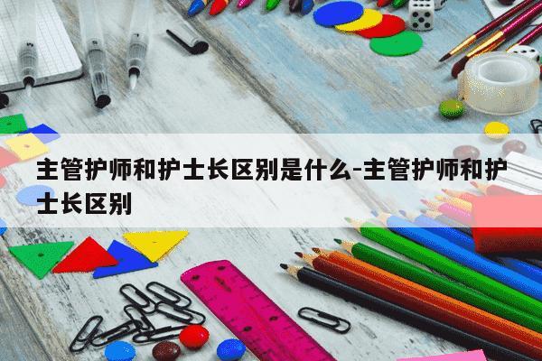 主管护师和护士长区别是什么-主管护师和护士长区别-第1张图片-学习推荐网 主管护师和护士长区别是什么-主管护师和护士长区别-第1张图片-学习推荐网
