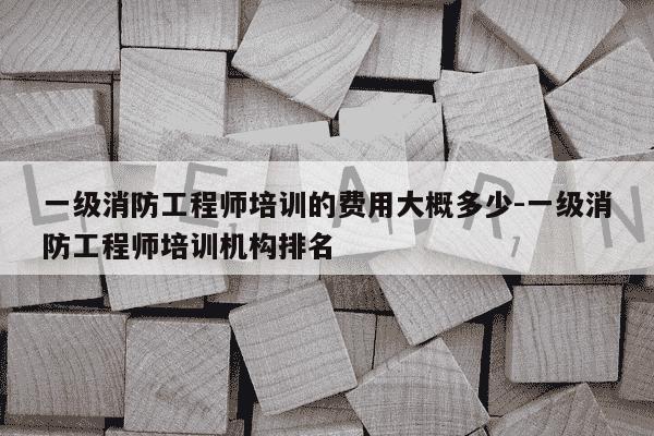 一级消防工程师培训的费用大概多少-一级消防工程师培训机构排名-第1张图片-学习推荐网