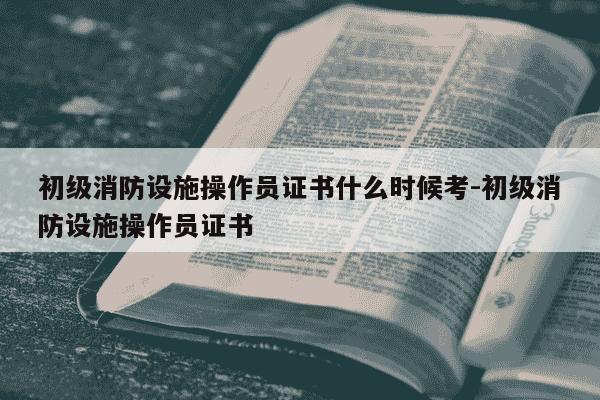 初级消防设施操作员证书什么时候考-初级消防设施操作员证书-第1张图片-学习推荐网