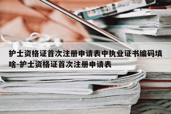 护士资格证首次注册申请表中执业证书编码填啥-护士资格证首次注册申请表-第1张图片-学习推荐网