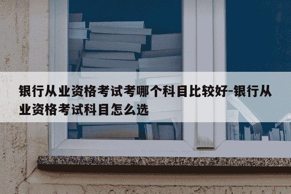 银行从业资格考试考哪个科目比较好-银行从业资格考试科目怎么选-第1张图片-学习推荐网 银行从业资格考试考哪个科目比较好-银行从业资格考试科目怎么选-第1张图片-学习推荐网