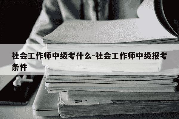 社会工作师中级考什么-社会工作师中级报考条件-第1张图片-学习推荐网