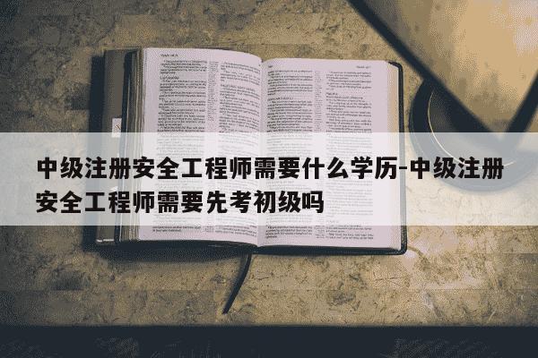 中级注册安全工程师需要什么学历-中级注册安全工程师需要先考初级吗-第1张图片-学习推荐网 中级注册安全工程师需要什么学历-中级注册安全工程师需要先考初级吗-第1张图片-学习推荐网