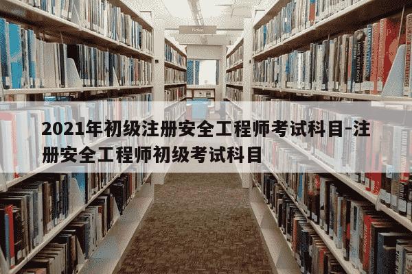 2021年初级注册安全工程师考试科目-注册安全工程师初级考试科目-第1张图片-学习推荐网